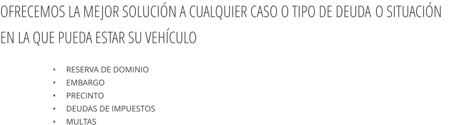 •     Reserva de dominio  •     Embargo  •     Precinto  •     Deudas de impuestos  •     Multas  OFRECEMOS LA MEJOR SOLUCIÓN A CUALQUIER CASO O TIPO DE DEUDA O SITUACIÓN EN LA QUE PUEDA ESTAR SU VEHÍCULO