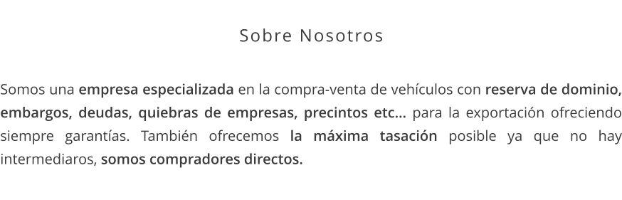 Sobre Nosotros  Somos una empresa especializada en la compra-venta de vehículos con reserva de dominio, embargos, deudas, quiebras de empresas, precintos etc… para la exportación ofreciendo siempre garantías. También ofrecemos la máxima tasación posible ya que no hay intermediaros, somos compradores directos.