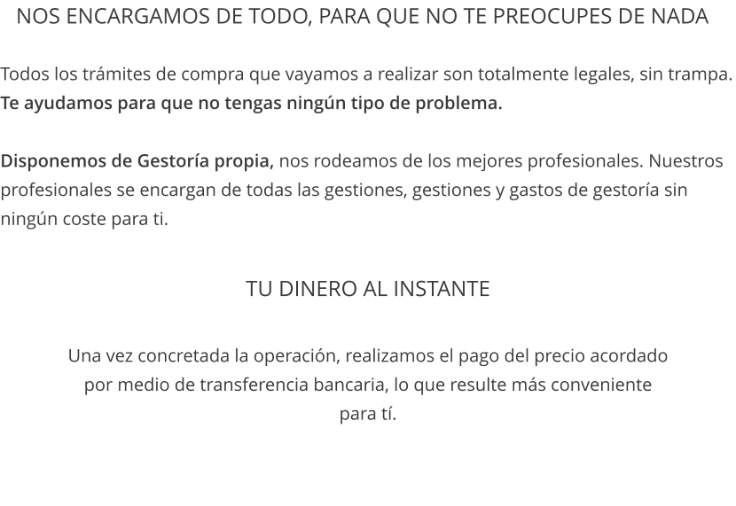 TU DINERO AL INSTANTE  Una vez concretada la operación, realizamos el pago del precio acordado por medio de transferencia bancaria, lo que resulte más conveniente para tí. Todos los trámites de compra que vayamos a realizar son totalmente legales, sin trampa. Te ayudamos para que no tengas ningún tipo de problema.  Disponemos de Gestoría propia, nos rodeamos de los mejores profesionales. Nuestros profesionales se encargan de todas las gestiones, gestiones y gastos de gestoría sin ningún coste para ti.  Nos ENCARGAMOS DE TODO, PARA QUE NO TE PREOCUPES DE NADA