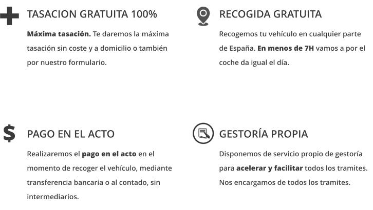 PAGO EN EL ACTO  Realizaremos el pago en el acto en el momento de recoger el vehículo, mediante transferencia bancaria o al contado, sin intermediarios.    GESTORÍA PROPIA   Disponemos de servicio propio de gestoría para acelerar y facilitar todos los tramites. Nos encargamos de todos los tramites.  $ TASACION GRATUITA 100%  Máxima tasación. Te daremos la máxima tasación sin coste y a domicilio o también por nuestro formulario.   RECOGIDA GRATUITA   Recogemos tu vehículo en cualquier parte de España. En menos de 7H vamos a por el coche da igual el día.  +