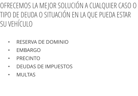 •     Reserva de dominio  •     Embargo  •     Precinto  •     Deudas de impuestos  •     Multas  OFRECEMOS LA MEJOR SOLUCIÓN A CUALQUIER CASO O TIPO DE DEUDA O SITUACIÓN EN LA QUE PUEDA ESTAR SU VEHÍCULO