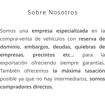 Sobre Nosotros  Somos una empresa especializada en la compra-venta de vehículos con reserva de dominio, embargos, deudas, quiebras de empresas, precintos etc… para la exportación ofreciendo siempre garantías. También ofrecemos la máxima tasación posible ya que no hay intermediaros, somos compradores directos.