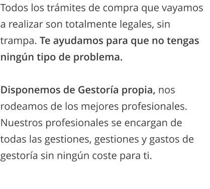 Todos los trámites de compra que vayamos a realizar son totalmente legales, sin trampa. Te ayudamos para que no tengas ningún tipo de problema.  Disponemos de Gestoría propia, nos rodeamos de los mejores profesionales. Nuestros profesionales se encargan de todas las gestiones, gestiones y gastos de gestoría sin ningún coste para ti.